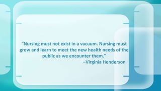 “Nursing must not exist in a vacuum. Nursing must 
grow and learn to meet the new health needs of the 
public as we encounter them.” 
–Virginia Henderson 
 