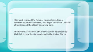  Her work changed the focus of nursing from disease-centered 
to patient-centered, and began to include the care 
of families and the elderly in nursing care. 
 The Patient Assessment of Care Evaluation developed by 
Abdellah is now the standard used in the United States. 
 