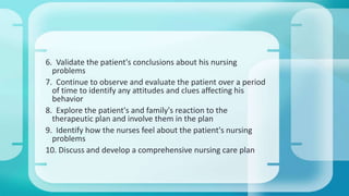 6. Validate the patient's conclusions about his nursing 
problems 
7. Continue to observe and evaluate the patient over a period 
of time to identify any attitudes and clues affecting his 
behavior 
8. Explore the patient's and family's reaction to the 
therapeutic plan and involve them in the plan 
9. Identify how the nurses feel about the patient's nursing 
problems 
10. Discuss and develop a comprehensive nursing care plan 
 