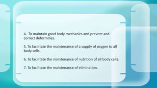 4. To maintain good body mechanics and prevent and 
correct deformities. 
5. To facilitate the maintenance of a supply of oxygen to all 
body cells. 
6. To facilitate the maintenance of nutrition of all body cells. 
7. To facilitate the maintenance of elimination. 
 