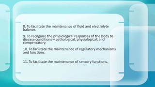 8. To facilitate the maintenance of fluid and electrolyte 
balance. 
9. To recognize the physiological responses of the body to 
disease conditions – pathological, physiological, and 
compensatory. 
10. To facilitate the maintenance of regulatory mechanisms 
and functions. 
11. To facilitate the maintenance of sensory functions. 
 