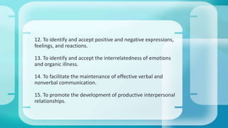 12. To identify and accept positive and negative expressions, 
feelings, and reactions. 
13. To identify and accept the interrelatedness of emotions 
and organic illness. 
14. To facilitate the maintenance of effective verbal and 
nonverbal communication. 
15. To promote the development of productive interpersonal 
relationships. 
 