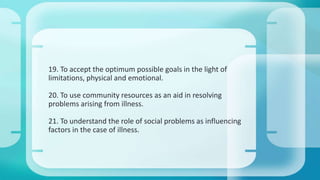 19. To accept the optimum possible goals in the light of 
limitations, physical and emotional. 
20. To use community resources as an aid in resolving 
problems arising from illness. 
21. To understand the role of social problems as influencing 
factors in the case of illness. 
 