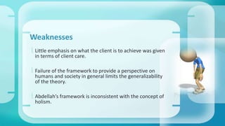 Weaknesses 
 Little emphasis on what the client is to achieve was given 
in terms of client care. 
 Failure of the framework to provide a perspective on 
humans and society in general limits the generalizability 
of the theory. 
 Abdellah’s framework is inconsistent with the concept of 
holism. 
 
