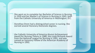  She went on to complete her Bachelor of Science in Nursing 
in 1939 and her Master's of Science in Nursing in 1945, both 
from the Catholic University of America in Washington, D.C. 
 Dorothea Orem had a distinguished career in nursing. She 
earned several Honorary Doctorate degrees. 
 the Catholic University of America Alumni Achievement 
Award for Nursing Theory in 1980, the Linda Richards Award 
from the National League for Nursing in 1991, and was 
named an honorary Fellow of the American Academy of 
Nursing in 1992. 
 