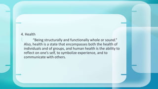 4. Health 
 “Being structurally and functionally whole or sound.” 
Also, health is a state that encompasses both the health of 
individuals and of groups, and human health is the ability to 
reflect on one’s self, to symbolize experience, and to 
communicate with others. 
 