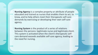  Nursing Agency is a complex property or attribute of people 
educated and trained as nurses that enables them to act, to 
know, and to help others meet their therapeutic self-care 
demands by exercising or developing their own self-care 
agency. 
 Nursing System is the product of a series of relations 
between the persons: legitimate nurse and legitimate client. 
This system is activated when the client’s therapeutic self-care 
demand exceeds available self-care agency, leading to 
the need for nursing. 
 