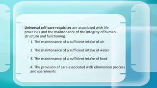  Universal self-care requisites are associated with life 
processes and the maintenance of the integrity of human 
structure and functioning. 
 1. The maintenance of a sufficient intake of air 
2. The maintenance of a sufficient intake of water 
3. The maintenance of a sufficient intake of food 
4. The provision of care associated with elimination process 
and excrements 
 