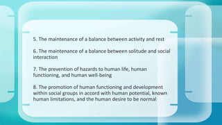 5. The maintenance of a balance between activity and rest 
6. The maintenance of a balance between solitude and social 
interaction 
7. The prevention of hazards to human life, human 
functioning, and human well-being 
8. The promotion of human functioning and development 
within social groups in accord with human potential, known 
human limitations, and the human desire to be normal 
 