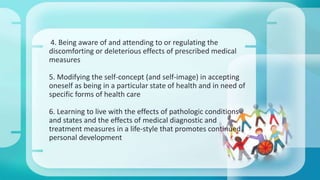 4. Being aware of and attending to or regulating the 
discomforting or deleterious effects of prescribed medical 
measures 
5. Modifying the self-concept (and self-image) in accepting 
oneself as being in a particular state of health and in need of 
specific forms of health care 
6. Learning to live with the effects of pathologic conditions 
and states and the effects of medical diagnostic and 
treatment measures in a life-style that promotes continued 
personal development 
 