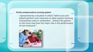  Partly compensatory nursing system 
 represented by a situation in which “both nurse and 
patient perform care measures or other actions involving 
manipulative tasks or ambulation… [Either] the patient 
or the nurse may have the major role in the performance 
of care measures.” 
 