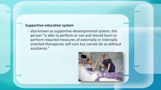  Supportive-educative system 
 also known as supportive-developmental system, the 
person “is able to perform or can and should learn to 
perform required measures of externally or internally 
oriented therapeutic self-care but cannot do so without 
assistance.” 
 