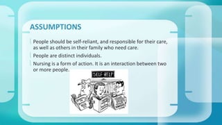 ASSUMPTIONS 
 People should be self-reliant, and responsible for their care, 
as well as others in their family who need care. 
 People are distinct individuals. 
 Nursing is a form of action. It is an interaction between two 
or more people. 
 