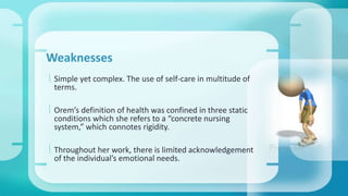 Weaknesses 
 Simple yet complex. The use of self-care in multitude of 
terms. 
 Orem’s definition of health was confined in three static 
conditions which she refers to a “concrete nursing 
system,” which connotes rigidity. 
 Throughout her work, there is limited acknowledgement 
of the individual’s emotional needs. 
 