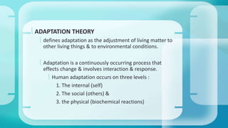 ADAPTATION THEORY 
 defines adaptation as the adjustment of living matter to 
other living things & to environmental conditions. 
 Adaptation is a continuously occurring process that 
effects change & involves interaction & response. 
 Human adaptation occurs on three levels : 
1. The internal (self) 
2. The social (others) & 
3. the physical (biochemical reactions) 
 