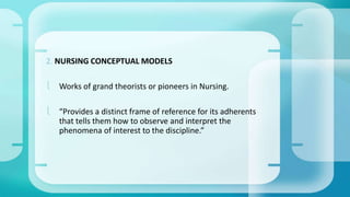 2. NURSING CONCEPTUAL MODELS 
 Works of grand theorists or pioneers in Nursing. 
 “Provides a distinct frame of reference for its adherents 
that tells them how to observe and interpret the 
phenomena of interest to the discipline.” 
 