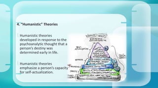 4. “Humanistic” Theories 
 Humanistic theories 
developed in response to the 
psychoanalytic thought that a 
person’s destiny was 
determined early in life. 
 Humanistic theories 
emphasize a person’s capacity 
for self-actualization. 
 