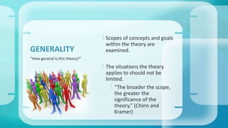  Scopes of concepts and goals 
within the theory are 
examined. 
 The situations the theory 
applies to should not be 
limited. 
 “The broader the scope, 
the greater the 
significance of the 
theory.” (Chinn and 
Kramer) 
GENERALITY 
“How general is this theory?” 
 