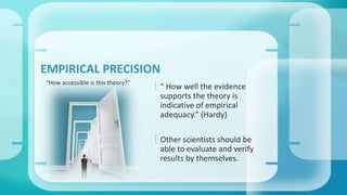 EMPIRICAL PRECISION 
 “ How well the evidence 
supports the theory is 
indicative of empirical 
adequacy.” (Hardy) 
 Other scientists should be 
able to evaluate and verify 
results by themselves. 
“How accessible is this theory?” 
 