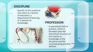 PROFESSION 
 A specialized field of 
practice, which is 
founded upon the 
theoretical structure of 
the science or 
knowledge of the 
discipline and the 
accompanying practice 
abilities. 
DISCIPLINE 
 Specific to the academia 
and refers to a branch 
of education, a 
department of learning 
or a domain of 
knowledge. 
 