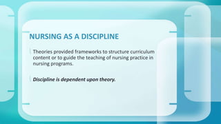 NURSING AS A DISCIPLINE 
 Theories provided frameworks to structure curriculum 
content or to guide the teaching of nursing practice in 
nursing programs. 
 Discipline is dependent upon theory. 
 