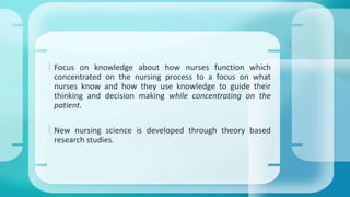  Focus on knowledge about how nurses function which 
concentrated on the nursing process to a focus on what 
nurses know and how they use knowledge to guide their 
thinking and decision making while concentrating on the 
patient. 
 New nursing science is developed through theory based 
research studies. 
 