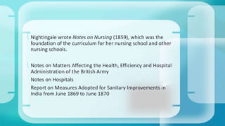  Nightingale wrote Notes on Nursing (1859), which was the 
foundation of the curriculum for her nursing school and other 
nursing schools. 
 Notes on Matters Affecting the Health, Efficiency and Hospital 
Administration of the British Army 
Notes on Hospitals 
Report on Measures Adopted for Sanitary Improvements in 
India from June 1869 to June 1870 
 