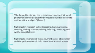  “She helped to pioneer the revolutionary notion that social 
phenomena could be objectively measured and subjected to 
mathematical analysis.” (Cohen) 
 Nightingale’s research skills: Recording, Communicating, 
ordering, coding, conceptualizing, inferring, analyzing and 
synthesizing (Palmer) 
 Nightingale emphasized the concurrent use of observation 
and the performance of tasks in the education of nurses. 
 