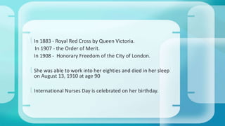  In 1883 - Royal Red Cross by Queen Victoria. 
In 1907 - the Order of Merit. 
In 1908 - Honorary Freedom of the City of London. 
 She was able to work into her eighties and died in her sleep 
on August 13, 1910 at age 90 
 International Nurses Day is celebrated on her birthday. 
 