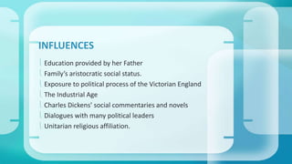 INFLUENCES 
 Education provided by her Father 
 Family’s aristocratic social status. 
 Exposure to political process of the Victorian England 
 The Industrial Age 
 Charles Dickens’ social commentaries and novels 
 Dialogues with many political leaders 
 Unitarian religious affiliation. 
 