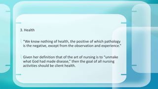3. Health 
 “We know nothing of health, the positive of which pathology 
is the negative, except from the observation and experience.” 
 Given her definition that of the art of nursing is to “unmake 
what God had made disease,” then the goal of all nursing 
activities should be client health. 
 