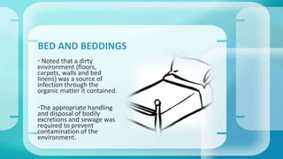 BED AND BEDDINGS 
• Noted that a dirty 
environment (floors, 
carpets, walls and bed 
linens) was a source of 
infection through the 
organic matter it contained. 
•The appropriate handling 
and disposal of bodily 
excretions and sewage was 
required to prevent 
contamination of the 
environment. 
 
