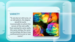 VARIETY 
“To any but an old nurse, or 
an old patient, the degree 
would be quite 
inconceivable to which the 
nerves of the sick suffer 
from seeing the same walls, 
the same ceiling, the same 
surroundings during a long 
confinement to one or two 
rooms” 
 