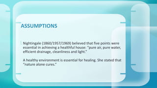 ASSUMPTIONS 
 Nightingale (1860/1957/1969) believed that five points were 
essential in achieving a healthful house: “pure air, pure water, 
efficient drainage, cleanliness and light.” 
A healthy environment is essential for healing. She stated that 
“nature alone cures.” 
 