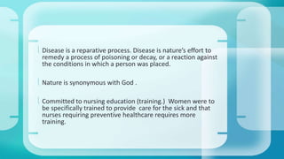  Disease is a reparative process. Disease is nature’s effort to 
remedy a process of poisoning or decay, or a reaction against 
the conditions in which a person was placed. 
 Nature is synonymous with God . 
 Committed to nursing education (training.) Women were to 
be specifically trained to provide care for the sick and that 
nurses requiring preventive healthcare requires more 
training. 
 