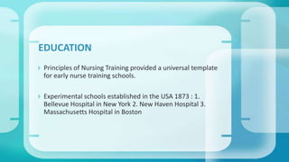  Principles of Nursing Training provided a universal template
for early nurse training schools.
 Experimental schools established in the USA 1873 : 1.
Bellevue Hospital in New York 2. New Haven Hospital 3.
Massachusetts Hospital in Boston
EDUCATION
 