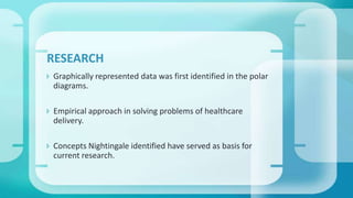  Graphically represented data was first identified in the polar
diagrams.
 Empirical approach in solving problems of healthcare
delivery.
 Concepts Nightingale identified have served as basis for
current research.
RESEARCH
 