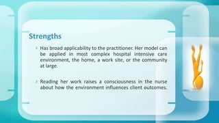 Strengths
 Has broad applicability to the practitioner. Her model can
be applied in most complex hospital intensive care
environment, the home, a work site, or the community
at large.
 Reading her work raises a consciousness in the nurse
about how the environment influences client outcomes.
 