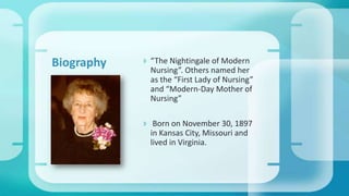  “The Nightingale of Modern
Nursing”. Others named her
as the “First Lady of Nursing”
and “Modern-Day Mother of
Nursing”
 Born on November 30, 1897
in Kansas City, Missouri and
lived in Virginia.
Biography
 