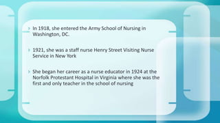  In 1918, she entered the Army School of Nursing in
Washington, DC.
 1921, she was a staff nurse Henry Street Visiting Nurse
Service in New York
 She began her career as a nurse educator in 1924 at the
Norfolk Protestant Hospital in Virginia where she was the
first and only teacher in the school of nursing
 