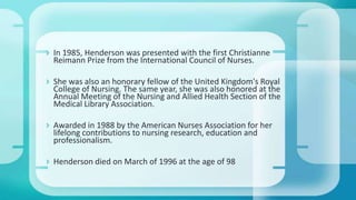  In 1985, Henderson was presented with the first Christianne
Reimann Prize from the International Council of Nurses.
 She was also an honorary fellow of the United Kingdom's Royal
College of Nursing. The same year, she was also honored at the
Annual Meeting of the Nursing and Allied Health Section of the
Medical Library Association.
 Awarded in 1988 by the American Nurses Association for her
lifelong contributions to nursing research, education and
professionalism.
 Henderson died on March of 1996 at the age of 98
 