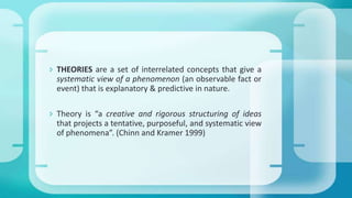  THEORIES are a set of interrelated concepts that give a
systematic view of a phenomenon (an observable fact or
event) that is explanatory & predictive in nature.
 Theory is “a creative and rigorous structuring of ideas
that projects a tentative, purposeful, and systematic view
of phenomena”. (Chinn and Kramer 1999)
 