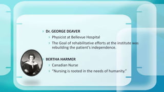  Dr. GEORGE DEAVER
 Physicist at Bellevue Hospital
 The Goal of rehabilitative efforts at the institute was
rebuilding the patient’s independence.
 BERTHA HARMER
 Canadian Nurse
 “Nursing is rooted in the needs of humanity.”
 