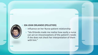  IDA JEAN ORLANDO (PELLETIER)
 Influence on her Nurse-patient relationship
 “Ida Orlando made me realize how easily a nurse
can act on misconceptions of the patient’s needs
if she does not check her interpretation of them
with him.”
 