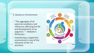 2. Society or Environment
 “The aggregate of all
external conditions and
influences affecting the life
and development of an
organism.” – Webster’s
Dictionary
 maintaining a supportive
environment is one of the
elements of her 14
activities.
 