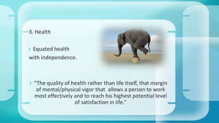 3. Health
 Equated health
with independence.
 “The quality of health rather than life itself, that margin
of mental/physical vigor that allows a person to work
most effectively and to reach his highest potential level
of satisfaction in life.”
 