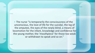  The nurse “is temporarily the consciousness of the
unconscious, the love of life for the suicidal, the leg of
the amputee, the eyes of the newly blind, a means of
locomotion for the infant, knowledge and confidence for
the young mother, the ‘mouthpiece’ for those too weak
or withdrawn to speak and so on.”
 