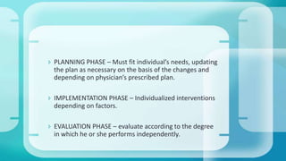 PLANNING PHASE – Must fit individual’s needs, updating
the plan as necessary on the basis of the changes and
depending on physician’s prescribed plan.
 IMPLEMENTATION PHASE – Individualized interventions
depending on factors.
 EVALUATION PHASE – evaluate according to the degree
in which he or she performs independently.
 