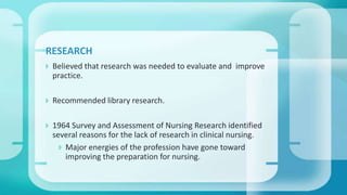  Believed that research was needed to evaluate and improve
practice.
 Recommended library research.
 1964 Survey and Assessment of Nursing Research identified
several reasons for the lack of research in clinical nursing.
 Major energies of the profession have gone toward
improving the preparation for nursing.
RESEARCH
 