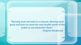 “Nursing must not exist in a vacuum. Nursing must
grow and learn to meet the new health needs of the
public as we encounter them.”
–Virginia Henderson
 